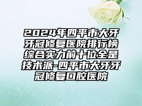 2024年四平市大牙牙冠修复医院排行榜综合实力前十位全是技术派-四平市大牙牙冠修复口腔医院