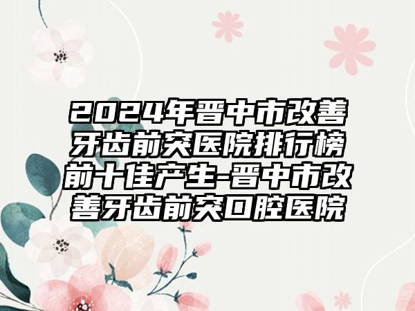 2024年晋中市改善牙齿前突医院排行榜前十佳产生-晋中市改善牙齿前突口腔医院