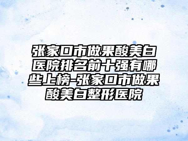 张家口市做果酸美白医院排名前十强有哪些上榜-张家口市做果酸美白整形医院