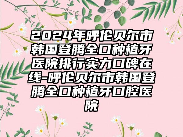 2024年呼伦贝尔市韩国登腾全口种植牙医院排行实力口碑在线-呼伦贝尔市韩国登腾全口种植牙口腔医院