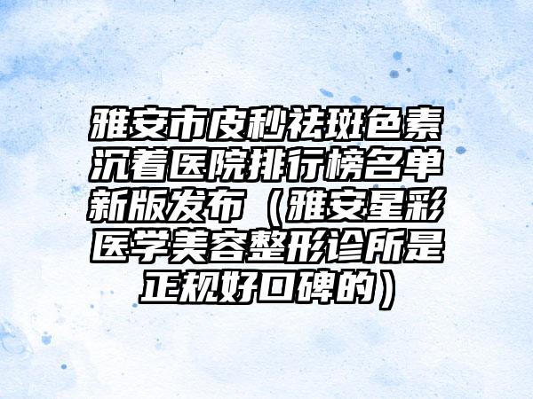 雅安市皮秒祛斑色素沉着医院排行榜名单新版发布（雅安星彩医学美容整形诊所是正规好口碑的）