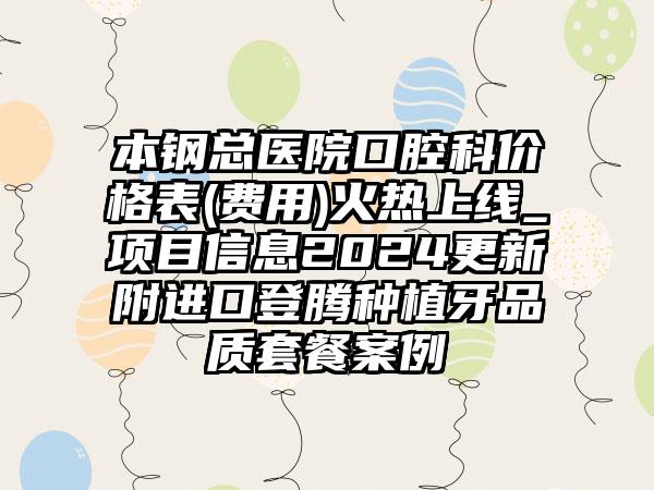 本钢总医院口腔科价格表(费用)火热上线_项目信息2024更新附进口登腾种植牙品质套餐案例