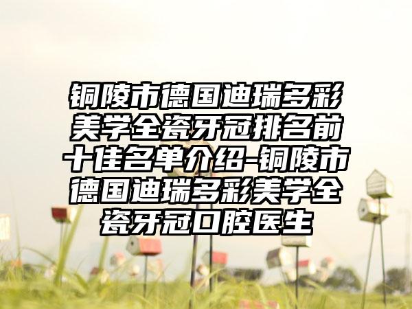 铜陵市德国迪瑞多彩美学全瓷牙冠排名前十佳名单介绍-铜陵市德国迪瑞多彩美学全瓷牙冠口腔医生