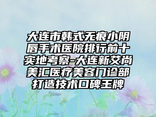 大连市韩式无痕小阴唇手术医院排行前十实地考察-大连新艾尚美汇医疗美容门诊部打造技术口碑王牌