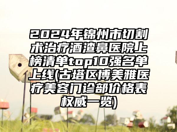 2024年锦州市切割术治疗酒渣鼻医院上榜清单top10强名单上线(古塔区博美雅医疗美容门诊部价格表权威一览)