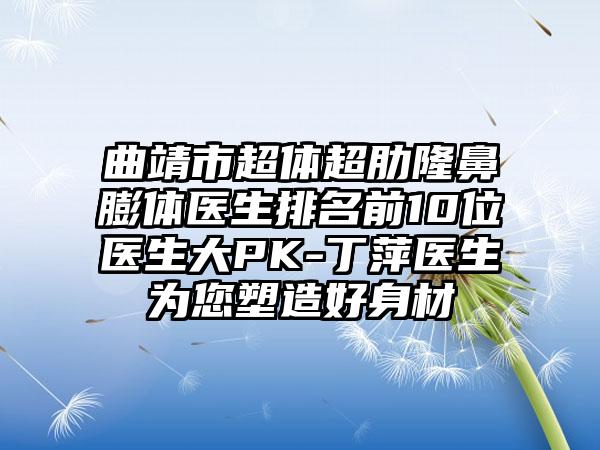 曲靖市超体超肋隆鼻膨体医生排名前10位医生大PK-丁萍医生为您塑造好身材