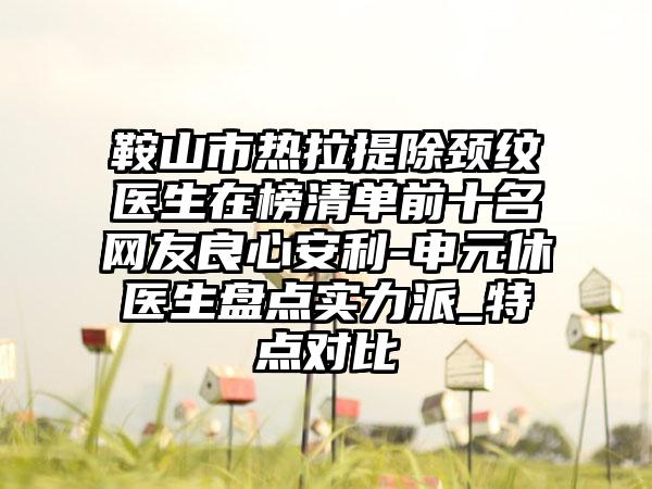 鞍山市热拉提除颈纹医生在榜清单前十名网友良心安利-申元休医生盘点实力派_特点对比