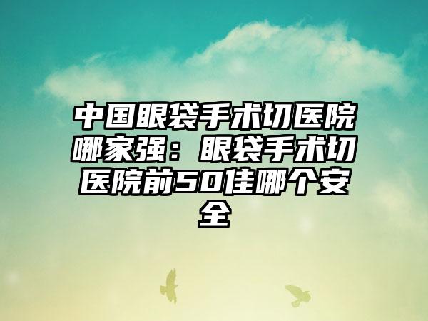 中国眼袋手术切医院哪家强：眼袋手术切医院前50佳哪个安全