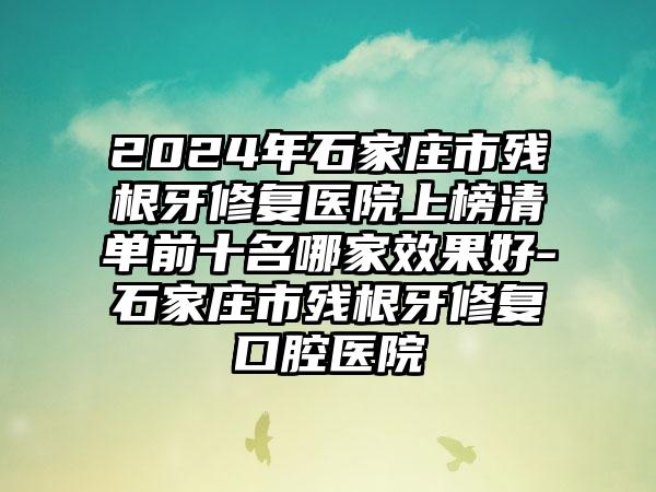 2024年石家庄市残根牙修复医院上榜清单前十名哪家效果好-石家庄市残根牙修复口腔医院