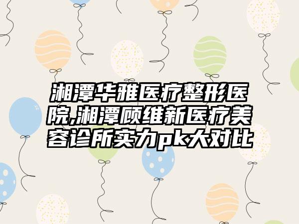 湘潭华雅医疗整形医院,湘潭顾维新医疗美容诊所实力pk大对比