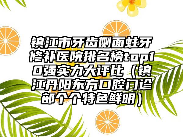 镇江市牙齿侧面蛀牙修补医院排名榜top10强实力大评比（镇江丹阳东方口腔门诊部个个特色鲜明）