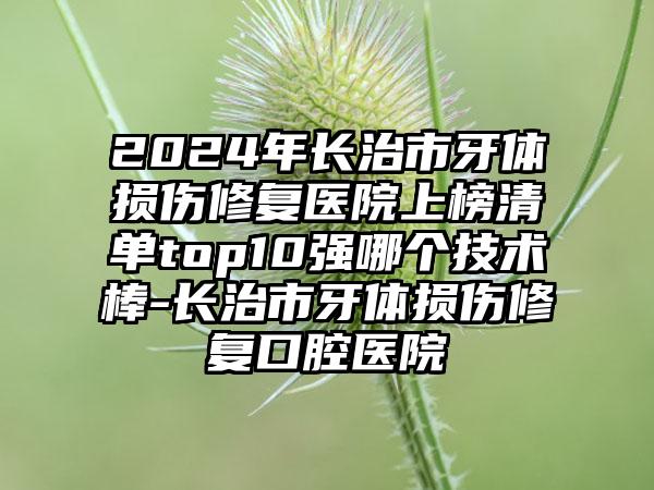 2024年长治市牙体损伤修复医院上榜清单top10强哪个技术棒-长治市牙体损伤修复口腔医院