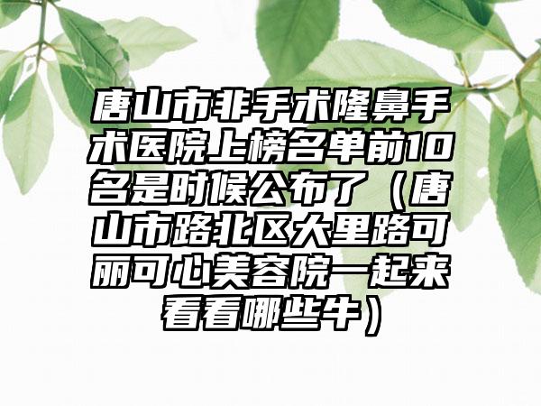 唐山市非手术隆鼻手术医院上榜名单前10名是时候公布了（唐山市路北区大里路可丽可心美容院一起来看看哪些牛）