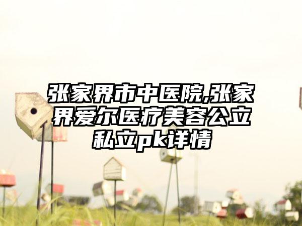 张家界市中医院,张家界爱尔医疗美容公立私立pk详情