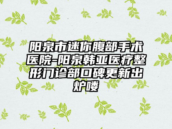 阳泉市迷你腹部手术医院-阳泉韩亚医疗整形门诊部口碑更新出炉喽