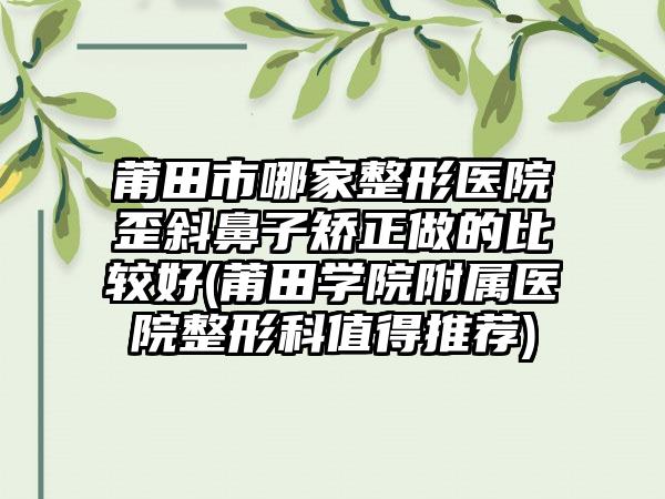 莆田市哪家整形医院歪斜鼻子矫正做的比较好(莆田学院附属医院整形科值得推荐)