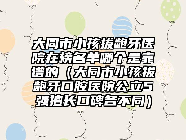 大同市小孩拔龅牙医院在榜名单哪个是靠谱的（大同市小孩拔龅牙口腔医院公立5强擅长口碑各不同）