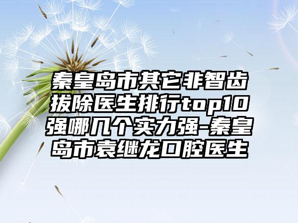 秦皇岛市其它非智齿拔除医生排行top10强哪几个实力强-秦皇岛市袁继龙口腔医生