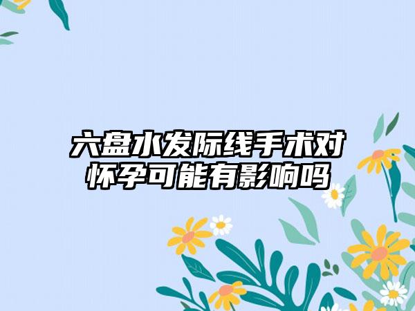 六盘水发际线手术对怀孕可能有影响吗