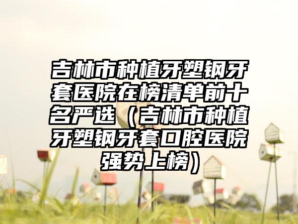 吉林市种植牙塑钢牙套医院在榜清单前十名严选（吉林市种植牙塑钢牙套口腔医院强势上榜）