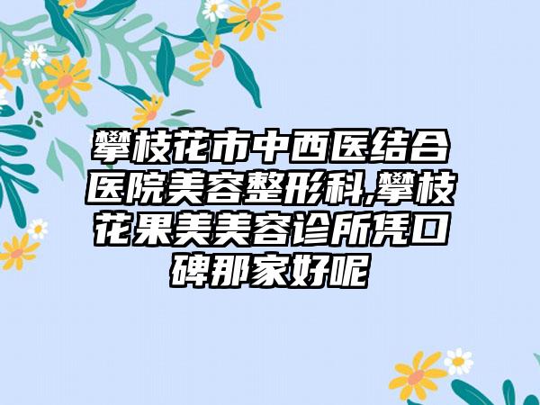 攀枝花市中西医结合医院美容整形科,攀枝花果美美容诊所凭口碑那家好呢