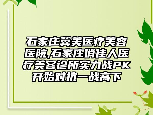 石家庄冀美医疗美容医院,石家庄俏佳人医疗美容诊所实力战PK开始对抗一战高下