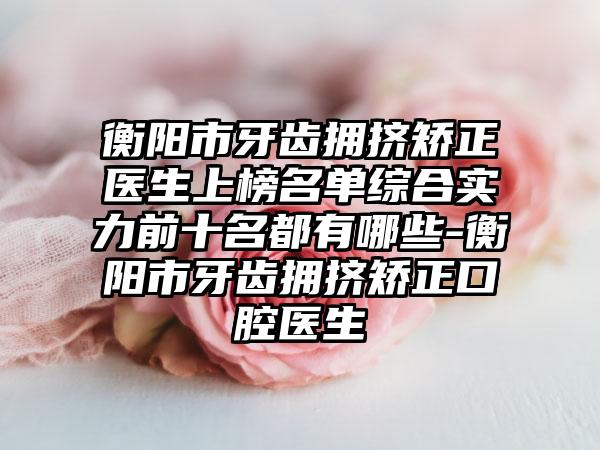 衡阳市牙齿拥挤矫正医生上榜名单综合实力前十名都有哪些-衡阳市牙齿拥挤矫正口腔医生