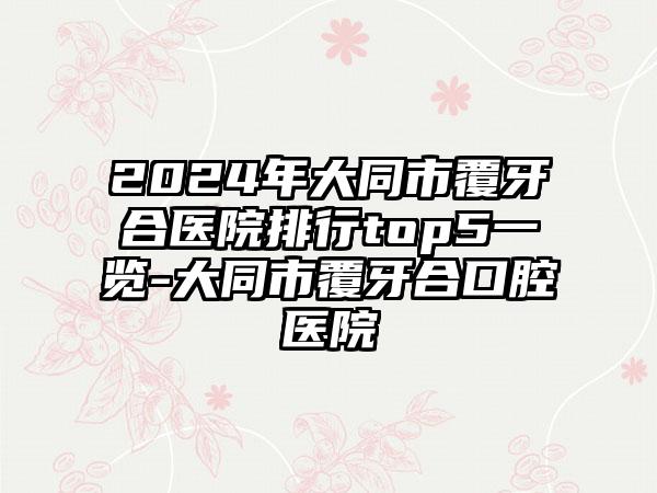 2024年大同市覆牙合医院排行top5一览-大同市覆牙合口腔医院