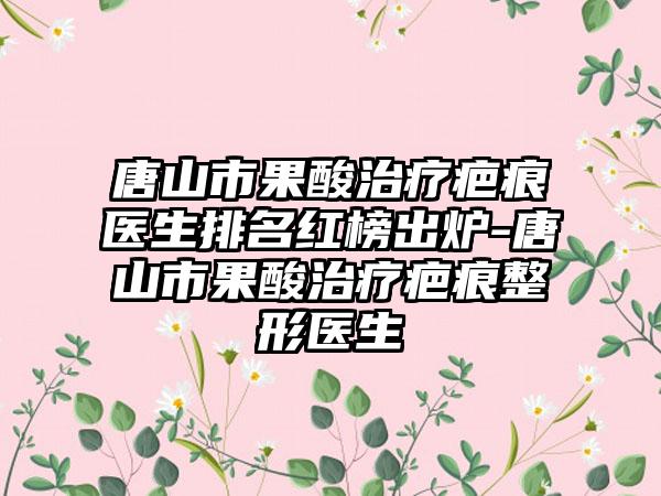 唐山市果酸治疗疤痕医生排名红榜出炉-唐山市果酸治疗疤痕整形医生