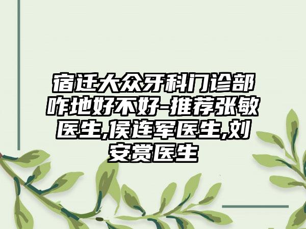 宿迁大众牙科门诊部咋地好不好-推荐张敏医生,侯连军医生,刘安赏医生