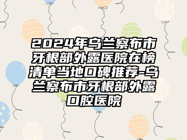 2024年乌兰察布市牙根部外露医院在榜清单当地口碑推荐-乌兰察布市牙根部外露口腔医院