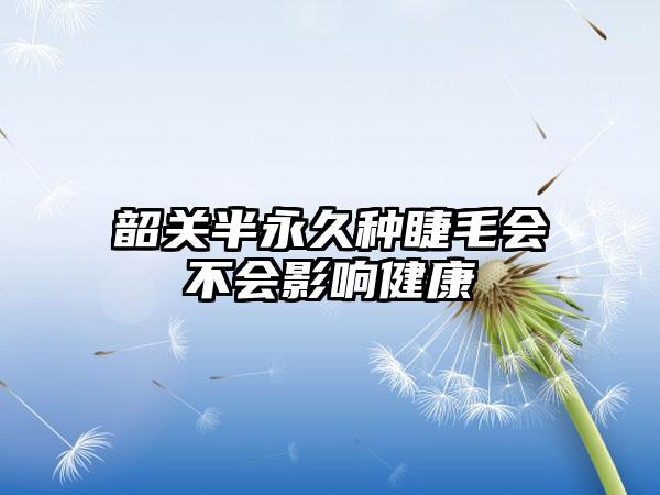 韶关半永久种睫毛会不会影响健康