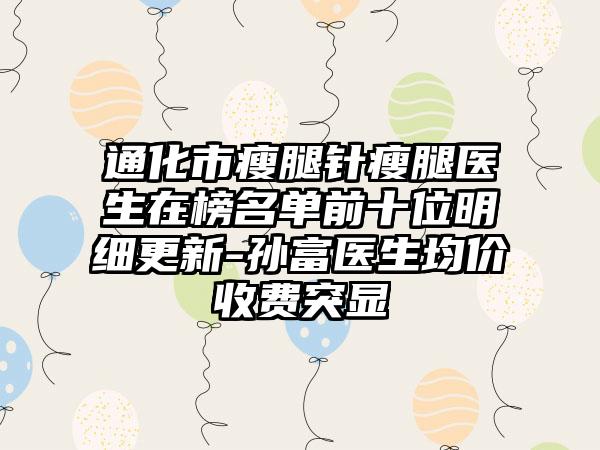 通化市瘦腿针瘦腿医生在榜名单前十位明细更新-孙富医生均价收费突显