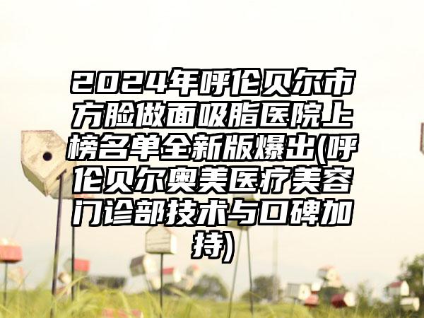 2024年呼伦贝尔市方脸做面吸脂医院上榜名单全新版爆出(呼伦贝尔奥美医疗美容门诊部技术与口碑加持)