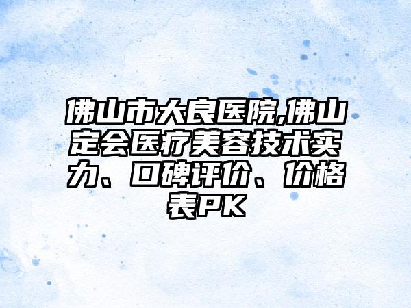 佛山市大良医院,佛山定会医疗美容技术实力、口碑评价、价格表PK