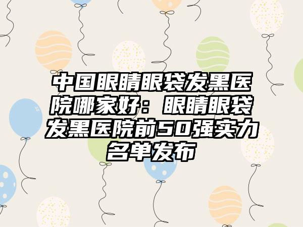 中国眼睛眼袋发黑医院哪家好：眼睛眼袋发黑医院前50强实力名单发布