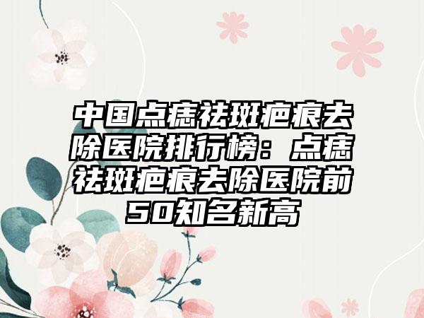 中国点痣祛斑疤痕去除医院排行榜：点痣祛斑疤痕去除医院前50知名新高