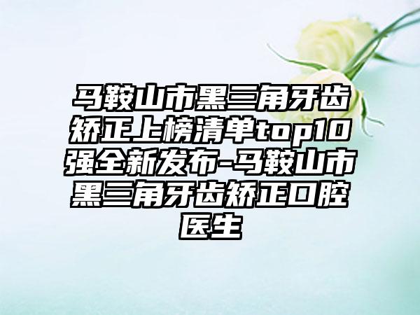 马鞍山市黑三角牙齿矫正上榜清单top10强全新发布-马鞍山市黑三角牙齿矫正口腔医生