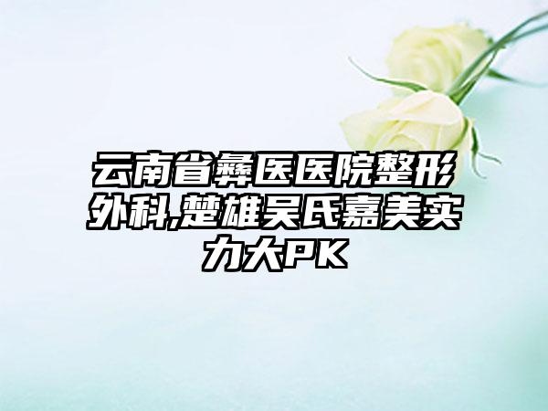 云南省彝医医院整形外科,楚雄吴氏嘉美实力大PK