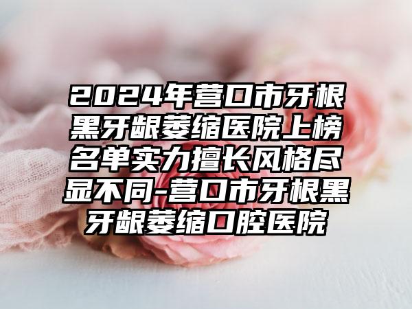 2024年营口市牙根黑牙龈萎缩医院上榜名单实力擅长风格尽显不同-营口市牙根黑牙龈萎缩口腔医院