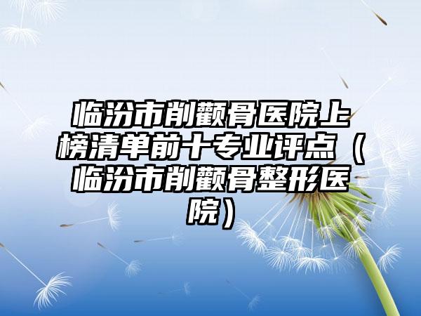 临汾市削颧骨医院上榜清单前十专业评点（临汾市削颧骨整形医院）