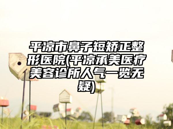 平凉市鼻子短矫正整形医院(平凉承美医疗美容诊所人气一览无疑)