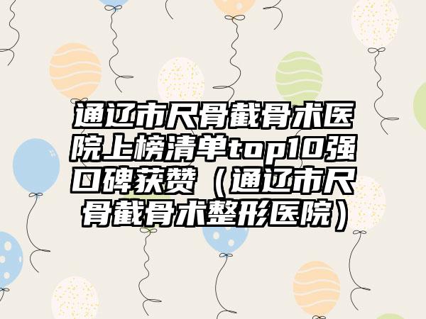 通辽市尺骨截骨术医院上榜清单top10强口碑获赞（通辽市尺骨截骨术整形医院）