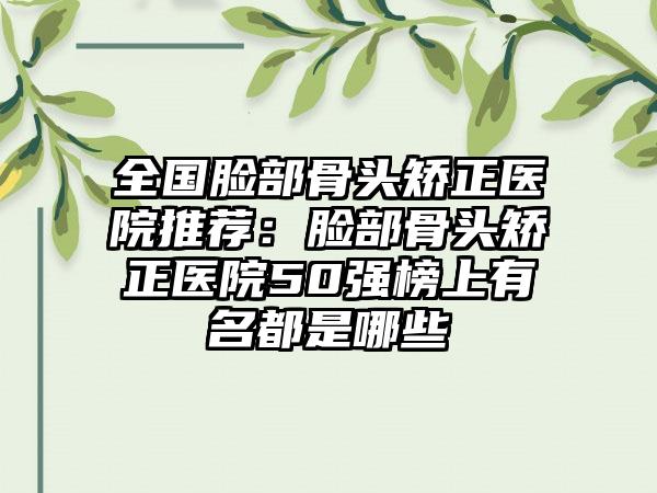 全国脸部骨头矫正医院推荐：脸部骨头矫正医院50强榜上有名都是哪些