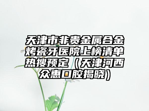 天津市非贵金属合金烤瓷牙医院上榜清单热搜预定（天津河西众惠口腔揭晓）