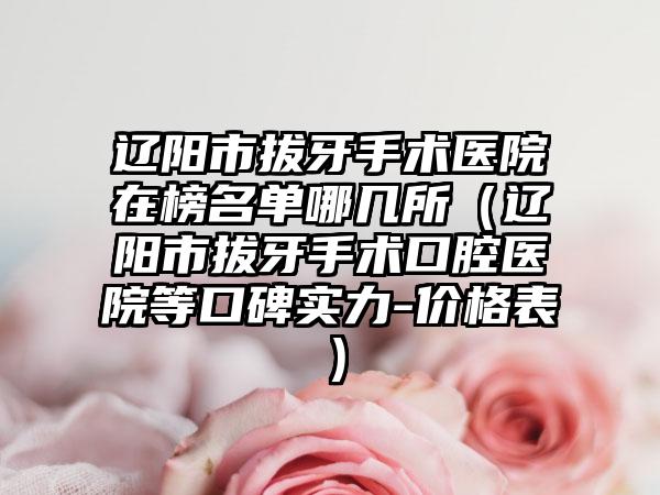 辽阳市拔牙手术医院在榜名单哪几所（辽阳市拔牙手术口腔医院等口碑实力-价格表）