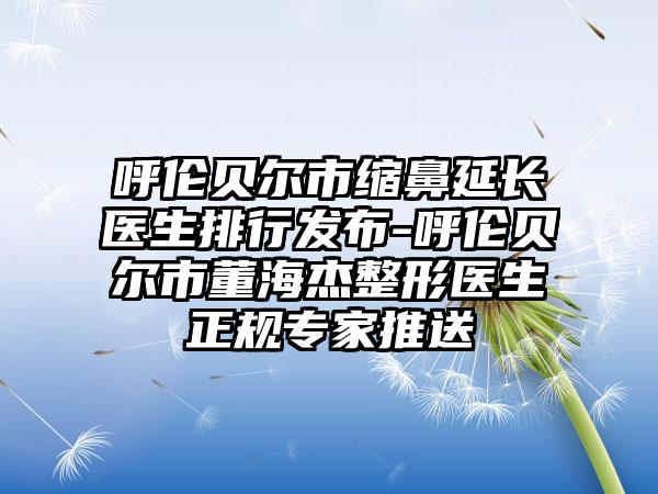 呼伦贝尔市缩鼻延长医生排行发布-呼伦贝尔市董海杰整形医生正规专家推送