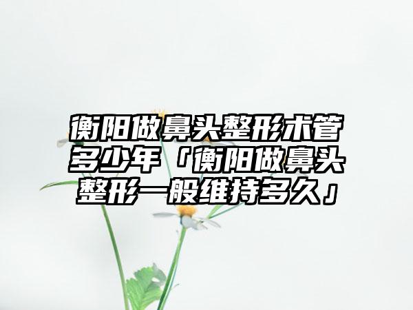 衡阳做鼻头整形术管多少年「衡阳做鼻头整形一般维持多久」