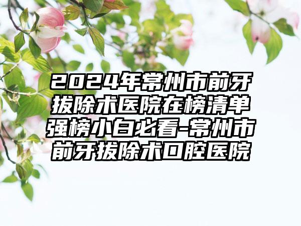 2024年常州市前牙拔除术医院在榜清单强榜小白必看-常州市前牙拔除术口腔医院