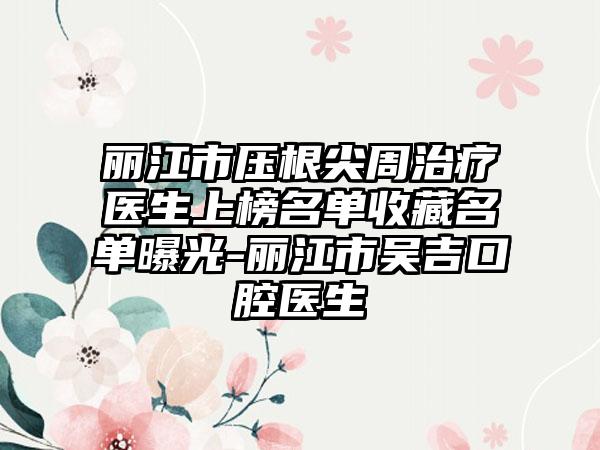 丽江市压根尖周治疗医生上榜名单收藏名单曝光-丽江市吴吉口腔医生